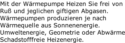 Mit der Wärmepumpe Heizen Sie frei von Ruß und jeglichen giftigen Abgasen. Wärmepumpen produzieren je nach Wärmequelle aus Sonnenenergie. Umweltenergie, Geometrie oder Abwärme Schadstofffreie Heizenergie.